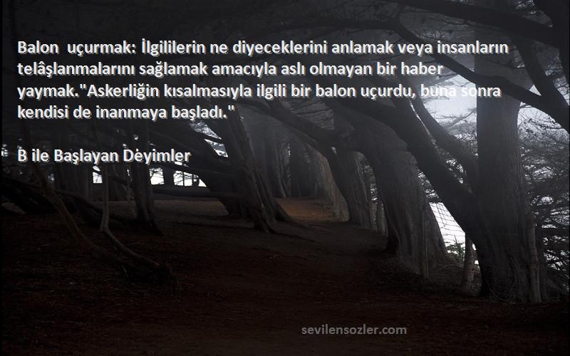 B ile Başlayan Deyimler Sözleri 
Balon uçurmak: İlgililerin ne diyeceklerini anlamak veya insanların telâşlanmalarını sağlamak amacıyla aslı olmayan bir haber yaymak.Askerliğin kısalmasıyla ilgili bir balon uçurdu, buna sonra kendisi de inanmaya başladı.