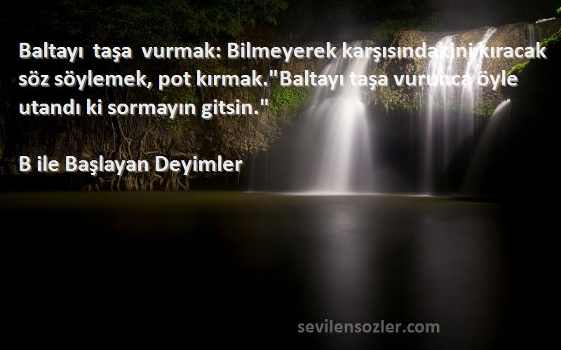 B ile Başlayan Deyimler Sözleri 
Baltayı taşa vurmak: Bilmeyerek karşısındakini kıracak söz söylemek, pot kırmak.Baltayı taşa vurunca öyle utandı ki sormayın gitsin.