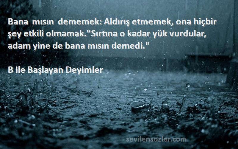 B ile Başlayan Deyimler Sözleri 
Bana mısın dememek: Aldırış etmemek, ona hiçbir şey etkili olmamak.Sırtına o kadar yük vurdular, adam yine de bana mısın demedi.