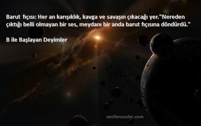 B ile Başlayan Deyimler Sözleri 
Barut fıçısı: Her an karışıklık, kavga ve savaşın çıkacağı yer.Nereden çıktığı belli olmayan bir ses, meydanı bir anda barut fıçısına döndürdü.