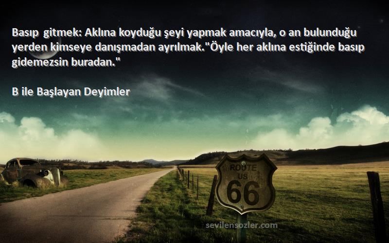 B ile Başlayan Deyimler Sözleri 
Basıp gitmek: Aklına koyduğu şeyi yapmak amacıyla, o an bulunduğu yerden kimseye danışmadan ayrılmak.Öyle her aklına estiğinde basıp gidemezsin buradan.