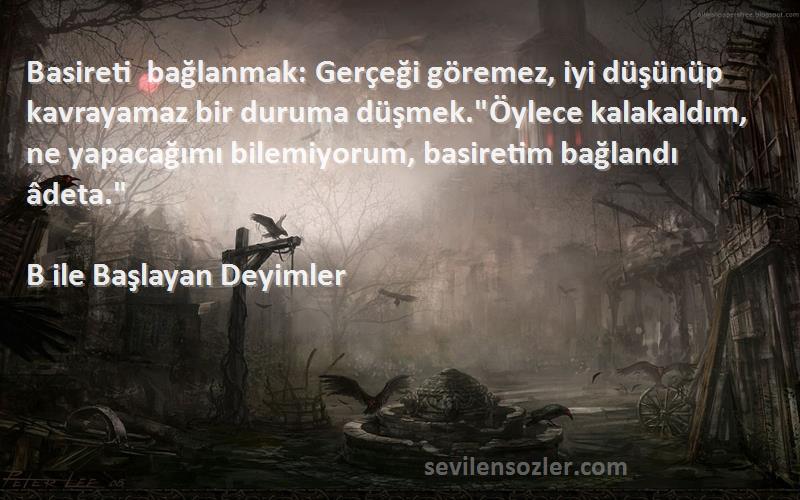 B ile Başlayan Deyimler Sözleri 
Basireti bağlanmak: Gerçeği göremez, iyi düşünüp kavrayamaz bir duruma düşmek.Öylece kalakaldım, ne yapacağımı bilemiyorum, basiretim bağlandı âdeta.