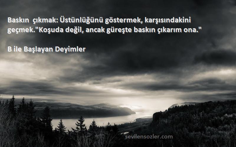 B ile Başlayan Deyimler Sözleri 
Baskın çıkmak: Üstünlüğünü göstermek, karşısındakini geçmek.Koşuda değil, ancak güreşte baskın çıkarım ona.