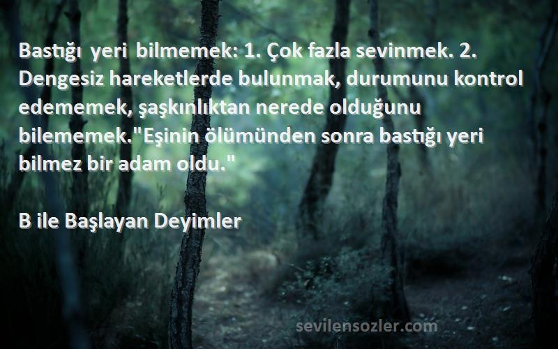 B ile Başlayan Deyimler Sözleri 
Bastığı yeri bilmemek: 1. Çok fazla sevinmek. 2. Dengesiz hareketlerde bulunmak, durumunu kontrol edememek, şaşkınlıktan nerede olduğunu bilememek.Eşinin ölümünden sonra bastığı yeri bilmez bir adam oldu.