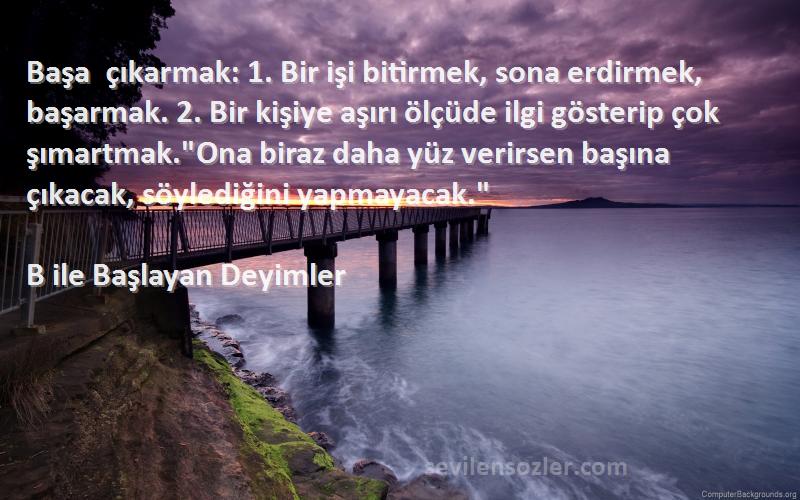 B ile Başlayan Deyimler Sözleri 
Başa çıkarmak: 1. Bir işi bitirmek, sona erdirmek, başarmak. 2. Bir kişiye aşırı ölçüde ilgi gösterip çok şımartmak.Ona biraz daha yüz verirsen başına çıkacak, söylediğini yapmayacak.