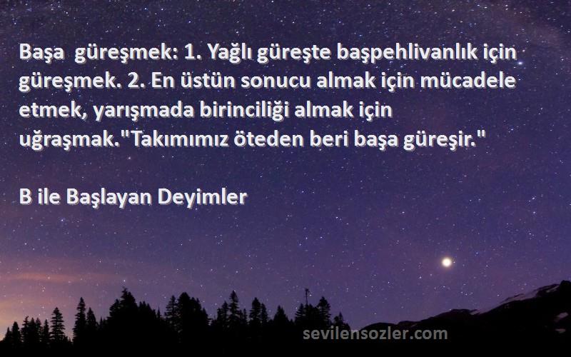 B ile Başlayan Deyimler Sözleri 
Başa güreşmek: 1. Yağlı güreşte başpehlivanlık için güreşmek. 2. En üstün sonucu almak için mücadele etmek, yarışmada birinciliği almak için uğraşmak.Takımımız öteden beri başa güreşir.