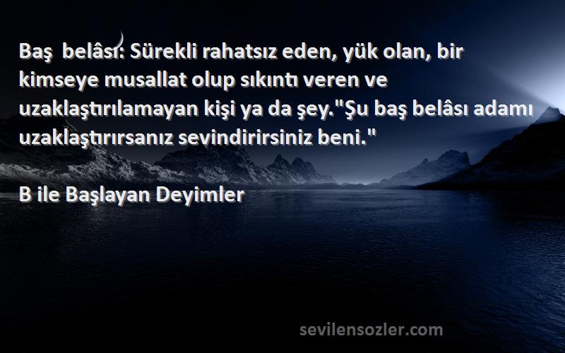 B ile Başlayan Deyimler Sözleri 
Baş belâsı: Sürekli rahatsız eden, yük olan, bir kimseye musallat olup sıkıntı veren ve uzaklaştırılamayan kişi ya da şey.Şu baş belâsı adamı uzaklaştırırsanız sevindirirsiniz beni.