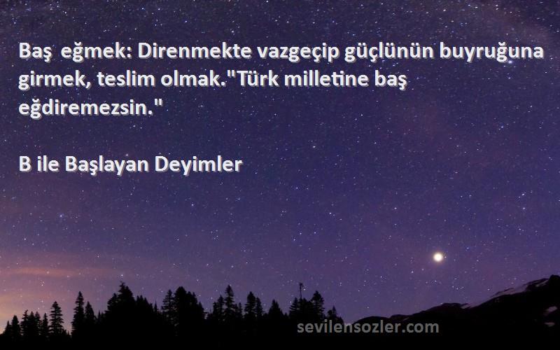 B ile Başlayan Deyimler Sözleri 
Baş eğmek: Direnmekte vazgeçip güçlünün buyruğuna girmek, teslim olmak.Türk milletine baş eğdiremezsin.