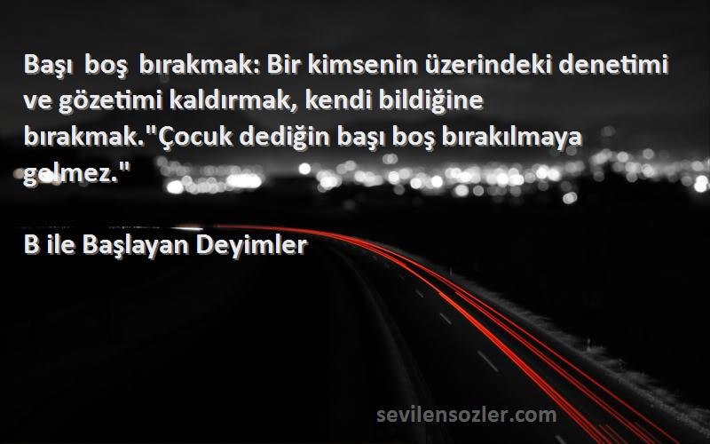 B ile Başlayan Deyimler Sözleri 
Başı boş bırakmak: Bir kimsenin üzerindeki denetimi ve gözetimi kaldırmak, kendi bildiğine bırakmak.Çocuk dediğin başı boş bırakılmaya gelmez.