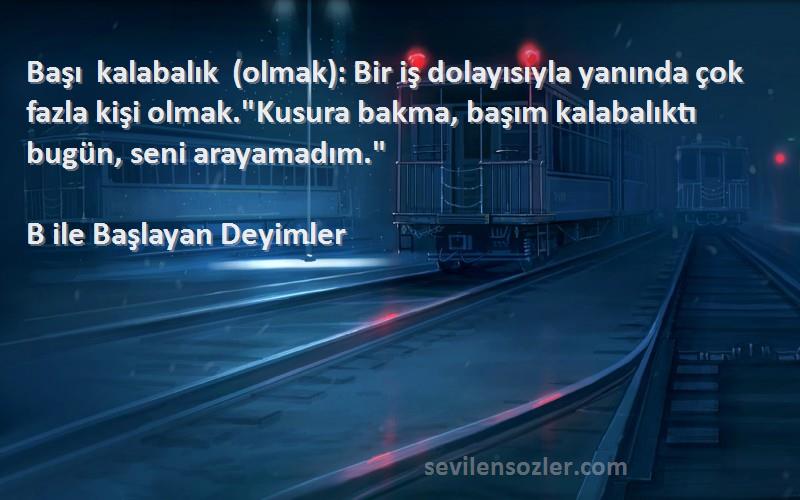 B ile Başlayan Deyimler Sözleri 
Başı kalabalık (olmak): Bir iş dolayısıyla yanında çok fazla kişi olmak.Kusura bakma, başım kalabalıktı bugün, seni arayamadım.