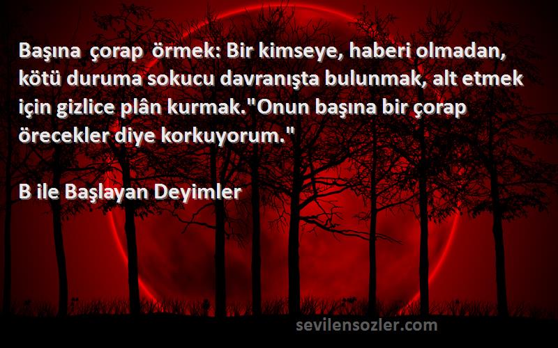 B ile Başlayan Deyimler Sözleri 
Başına çorap örmek: Bir kimseye, haberi olmadan, kötü duruma sokucu davranışta bulunmak, alt etmek için gizlice plân kurmak.Onun başına bir çorap örecekler diye korkuyorum.