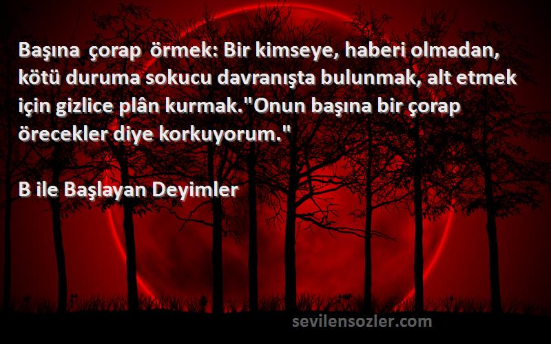 B ile Başlayan Deyimler Sözleri 
Başına çorap örmek: Bir kimseye, haberi olmadan, kötü duruma sokucu davranışta bulunmak, alt etmek için gizlice plân kurmak.Onun başına bir çorap örecekler diye korkuyorum.