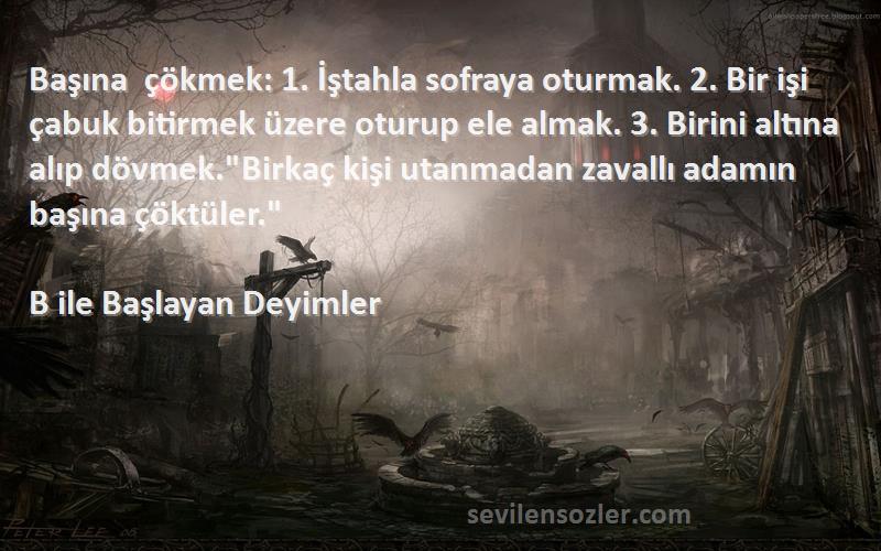 B ile Başlayan Deyimler Sözleri 
Başına çökmek: 1. İştahla sofraya oturmak. 2. Bir işi çabuk bitirmek üzere oturup ele almak. 3. Birini altına alıp dövmek.Birkaç kişi utanmadan zavallı adamın başına çöktüler.