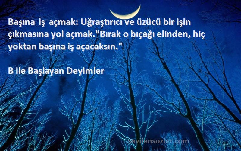 B ile Başlayan Deyimler Sözleri 
Başına iş açmak: Uğraştırıcı ve üzücü bir işin çıkmasına yol açmak.Bırak o bıçağı elinden, hiç yoktan başına iş açacaksın.