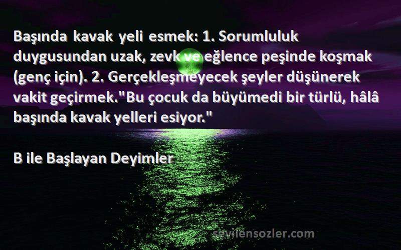 B ile Başlayan Deyimler Sözleri 
Başında kavak yeli esmek: 1. Sorumluluk duygusundan uzak, zevk ve eğlence peşinde koşmak (genç için). 2. Gerçekleşmeyecek şeyler düşünerek vakit geçirmek.Bu çocuk da büyümedi bir türlü, hâlâ başında kavak yelleri esiyor.