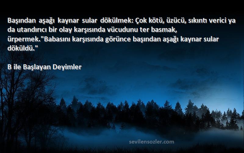 B ile Başlayan Deyimler Sözleri 
Başından aşağı kaynar sular dökülmek: Çok kötü, üzücü, sıkıntı verici ya da utandırıcı bir olay karşısında vücudunu ter basmak, ürpermek.Babasını karşısında görünce başından aşağı kaynar sular döküldü.