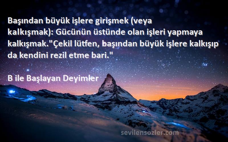 B ile Başlayan Deyimler Sözleri 
Başından büyük işlere girişmek (veya kalkışmak): Gücünün üstünde olan işleri yapmaya kalkışmak.Çekil lütfen, başından büyük işlere kalkışıp da kendini rezil etme bari.