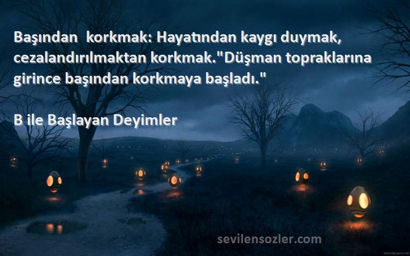 B ile Başlayan Deyimler Sözleri 
Başından korkmak: Hayatından kaygı duymak, cezalandırılmaktan korkmak.Düşman topraklarına girince başından korkmaya başladı.