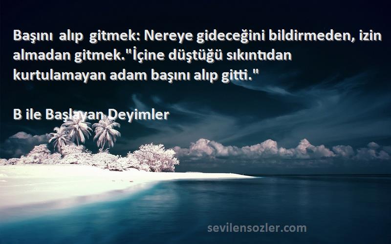 B ile Başlayan Deyimler Sözleri 
Başını alıp gitmek: Nereye gideceğini bildirmeden, izin almadan gitmek.İçine düştüğü sıkıntıdan kurtulamayan adam başını alıp gitti.