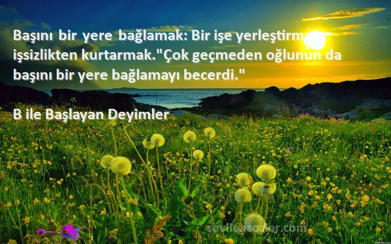 B ile Başlayan Deyimler Sözleri 
Başını bir yere bağlamak: Bir işe yerleştirmek, işsizlikten kurtarmak.Çok geçmeden oğlunun da başını bir yere bağlamayı becerdi.