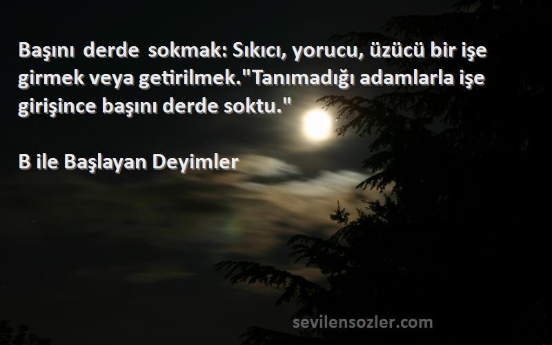 B ile Başlayan Deyimler Sözleri 
Başını derde sokmak: Sıkıcı, yorucu, üzücü bir işe girmek veya getirilmek.Tanımadığı adamlarla işe girişince başını derde soktu.