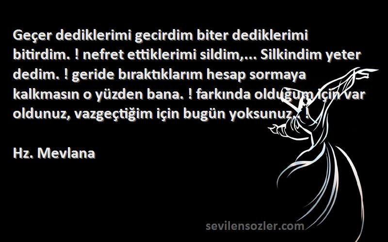 Hz. Mevlana Sözleri 
Geçer dediklerimi gecirdim biter dediklerimi bitirdim. ! nefret ettiklerimi sildim,... Silkindim yeter dedim. ! geride bıraktıklarım hesap sormaya kalkmasın o yüzden bana. ! farkında olduğum için var oldunuz, vazgeçtiğim için bugün yoksunuz.. !