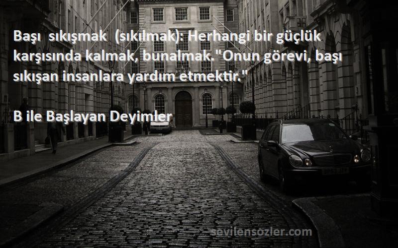 B ile Başlayan Deyimler Sözleri 
Başı sıkışmak (sıkılmak): Herhangi bir güçlük karşısında kalmak, bunalmak.Onun görevi, başı sıkışan insanlara yardım etmektir.