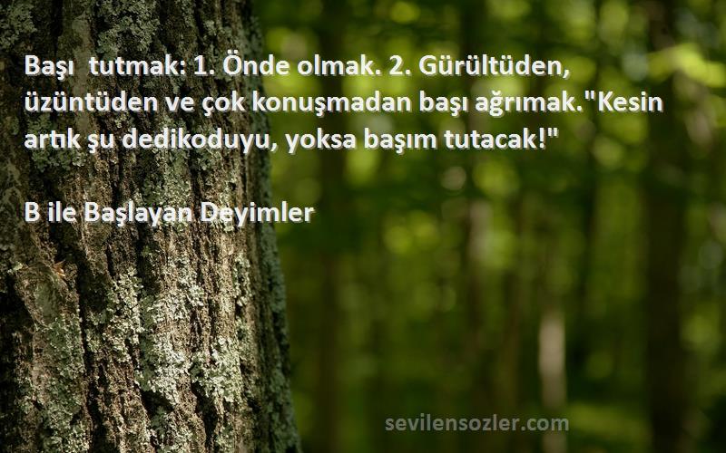 B ile Başlayan Deyimler Sözleri 
Başı tutmak: 1. Önde olmak. 2. Gürültüden, üzüntüden ve çok konuşmadan başı ağrımak.Kesin artık şu dedikoduyu, yoksa başım tutacak!