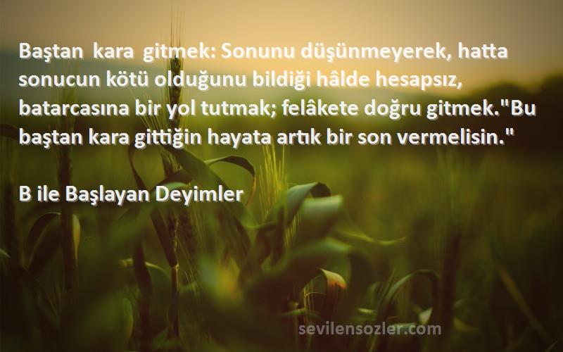 B ile Başlayan Deyimler Sözleri 
Baştan kara gitmek: Sonunu düşünmeyerek, hatta sonucun kötü olduğunu bildiği hâlde hesapsız, batarcasına bir yol tutmak; felâkete doğru gitmek.Bu baştan kara gittiğin hayata artık bir son vermelisin.