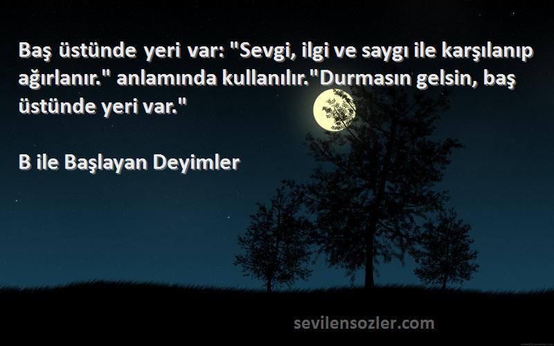 B ile Başlayan Deyimler Sözleri 
Baş üstünde yeri var: Sevgi, ilgi ve saygı ile karşılanıp ağırlanır. anlamında kullanılır.Durmasın gelsin, baş üstünde yeri var.