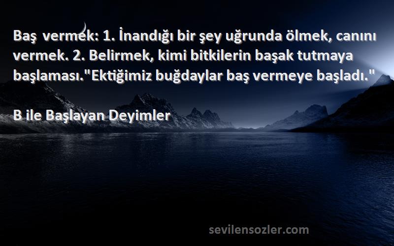 B ile Başlayan Deyimler Sözleri 
Baş vermek: 1. İnandığı bir şey uğrunda ölmek, canını vermek. 2. Belirmek, kimi bitkilerin başak tutmaya başlaması.Ektiğimiz buğdaylar baş vermeye başladı.