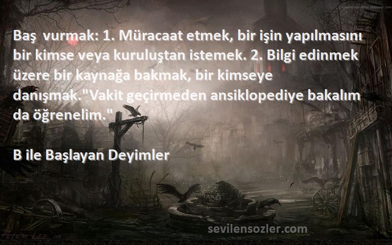 B ile Başlayan Deyimler Sözleri 
Baş vurmak: 1. Müracaat etmek, bir işin yapılmasını bir kimse veya kuruluştan istemek. 2. Bilgi edinmek üzere bir kaynağa bakmak, bir kimseye danışmak.Vakit geçirmeden ansiklopediye bakalım da öğrenelim.