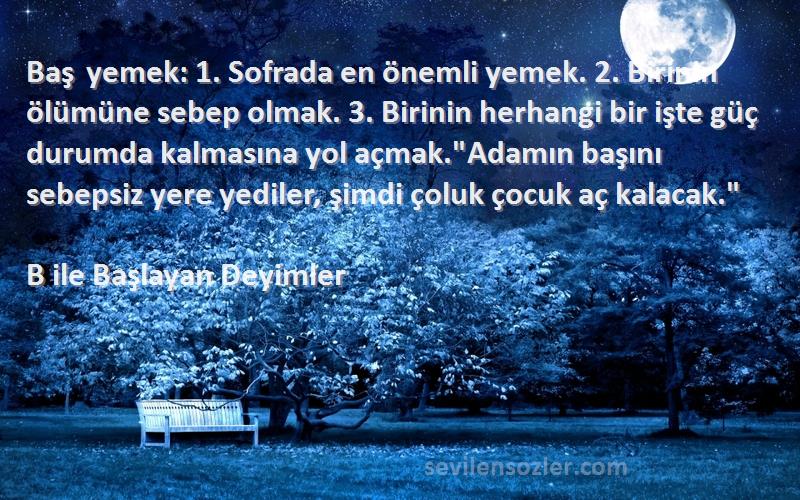 B ile Başlayan Deyimler Sözleri 
Baş yemek: 1. Sofrada en önemli yemek. 2. Birinin ölümüne sebep olmak. 3. Birinin herhangi bir işte güç durumda kalmasına yol açmak.Adamın başını sebepsiz yere yediler, şimdi çoluk çocuk aç kalacak.