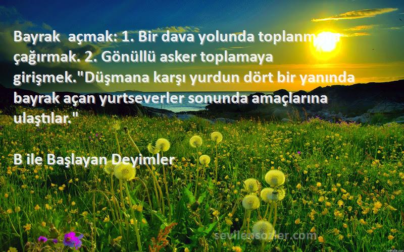 B ile Başlayan Deyimler Sözleri 
Bayrak açmak: 1. Bir dava yolunda toplanmaya çağırmak. 2. Gönüllü asker toplamaya girişmek.Düşmana karşı yurdun dört bir yanında bayrak açan yurtseverler sonunda amaçlarına ulaştılar.