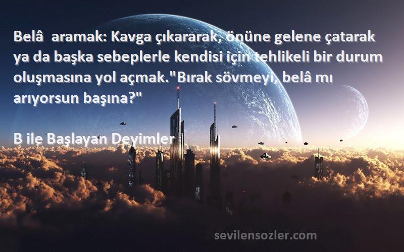 B ile Başlayan Deyimler Sözleri 
Belâ aramak: Kavga çıkararak, önüne gelene çatarak ya da başka sebeplerle kendisi için tehlikeli bir durum oluşmasına yol açmak.Bırak sövmeyi, belâ mı arıyorsun başına?