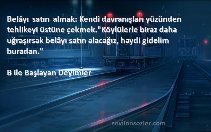 B ile Başlayan Deyimler Sözleri 
Belâyı satın almak: Kendi davranışları yüzünden tehlikeyi üstüne çekmek.Köylülerle biraz daha uğraşırsak belâyı satın alacağız, haydi gidelim buradan.