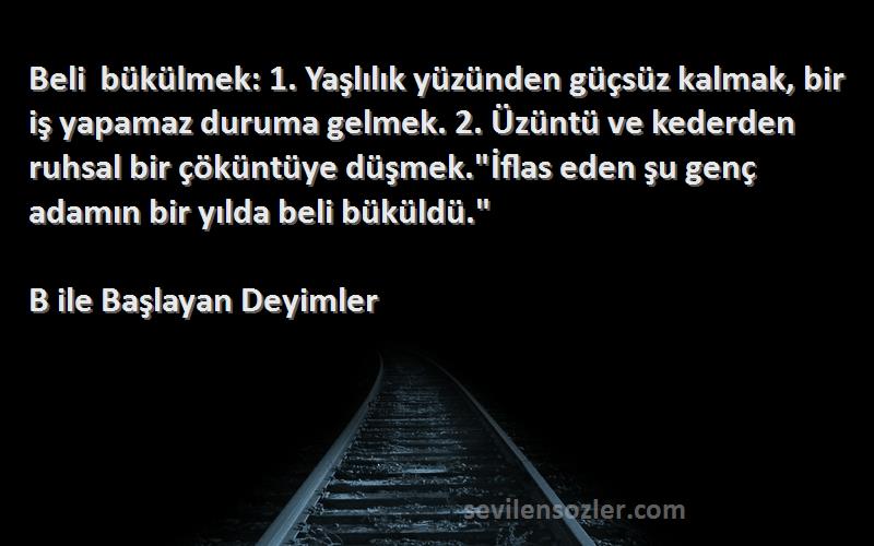 B ile Başlayan Deyimler Sözleri 
Beli bükülmek: 1. Yaşlılık yüzünden güçsüz kalmak, bir iş yapamaz duruma gelmek. 2. Üzüntü ve kederden ruhsal bir çöküntüye düşmek.İflas eden şu genç adamın bir yılda beli büküldü.