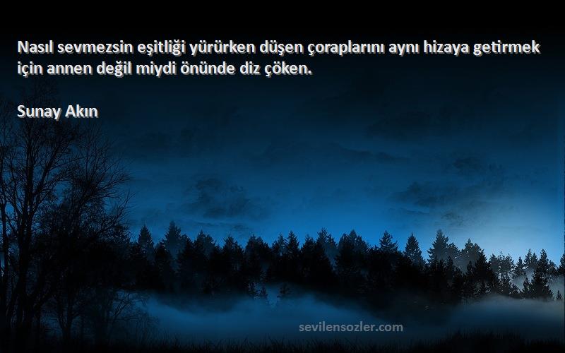 Sunay Akın Sözleri 
Nasıl sevmezsin eşitliği yürürken düşen çoraplarını aynı hizaya getirmek için annen değil miydi önünde diz çöken.