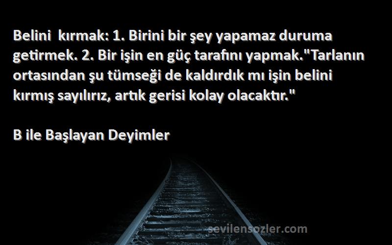 B ile Başlayan Deyimler Sözleri 
Belini kırmak: 1. Birini bir şey yapamaz duruma getirmek. 2. Bir işin en güç tarafını yapmak.Tarlanın ortasından şu tümseği de kaldırdık mı işin belini kırmış sayılırız, artık gerisi kolay olacaktır.