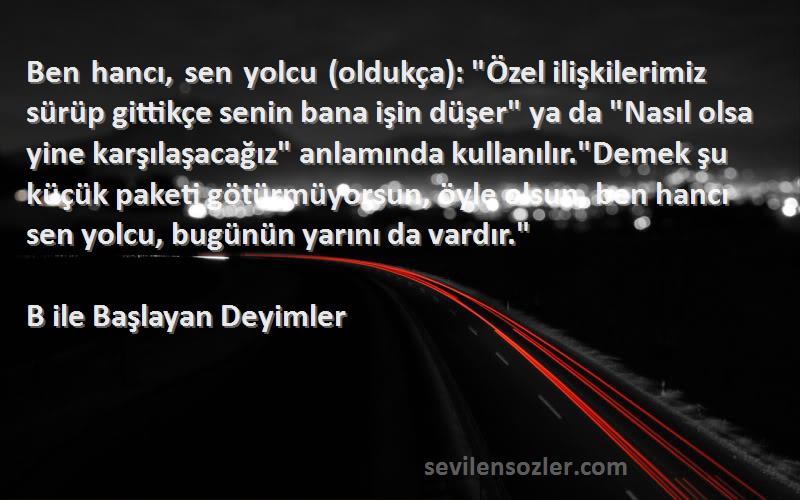 B ile Başlayan Deyimler Sözleri 
Ben hancı, sen yolcu (oldukça): Özel ilişkilerimiz sürüp gittikçe senin bana işin düşer ya da Nasıl olsa yine karşılaşacağız anlamında kullanılır.Demek şu küçük paketi götürmüyorsun, öyle olsun, ben hancı sen yolcu, bugünün yarını da vardır.