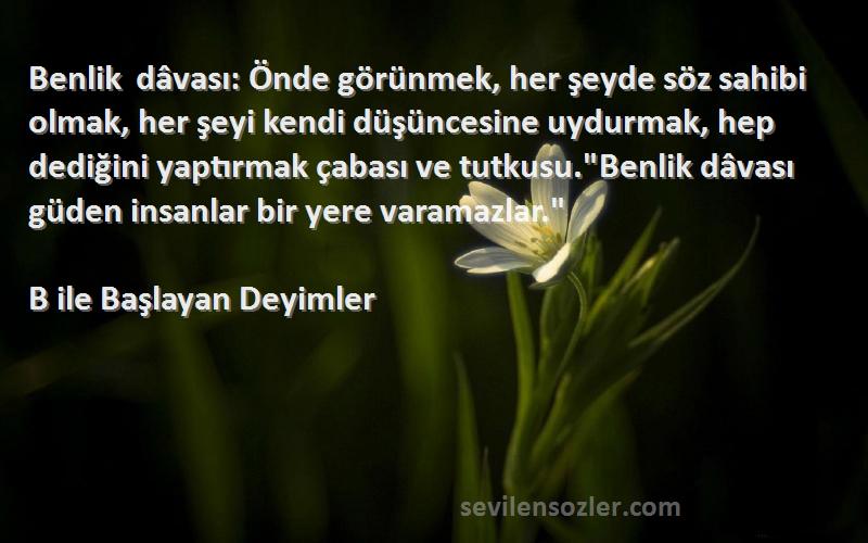 B ile Başlayan Deyimler Sözleri 
Benlik dâvası: Önde görünmek, her şeyde söz sahibi olmak, her şeyi kendi düşüncesine uydurmak, hep dediğini yaptırmak çabası ve tutkusu.Benlik dâvası güden insanlar bir yere varamazlar.