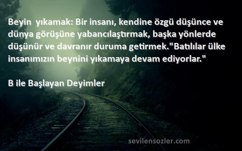 B ile Başlayan Deyimler Sözleri 
Beyin yıkamak: Bir insanı, kendine özgü düşünce ve dünya görüşüne yabancılaştırmak, başka yönlerde düşünür ve davranır duruma getirmek.Batılılar ülke insanımızın beynini yıkamaya devam ediyorlar.