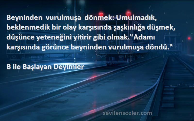 B ile Başlayan Deyimler Sözleri 
Beyninden vurulmuşa dönmek: Umulmadık, beklenmedik bir olay karşısında şaşkınlığa düşmek, düşünce yeteneğini yitirir gibi olmak.Adamı karşısında görünce beyninden vurulmuşa döndü.