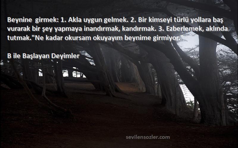 B ile Başlayan Deyimler Sözleri 
Beynine girmek: 1. Akla uygun gelmek. 2. Bir kimseyi türlü yollara baş vurarak bir şey yapmaya inandırmak, kandırmak. 3. Ezberlemek, aklında tutmak.Ne kadar okursam okuyayım beynime girmiyor.