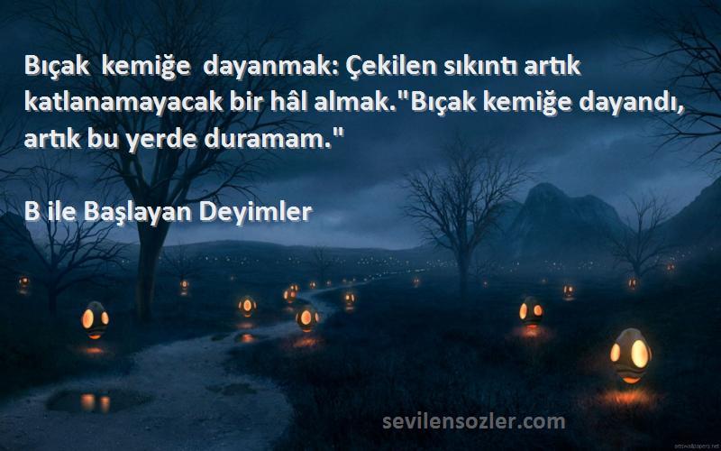 B ile Başlayan Deyimler Sözleri 
Bıçak kemiğe dayanmak: Çekilen sıkıntı artık katlanamayacak bir hâl almak.Bıçak kemiğe dayandı, artık bu yerde duramam.