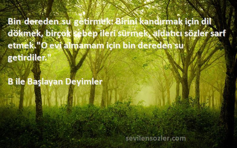 B ile Başlayan Deyimler Sözleri 
Bin dereden su getirmek: Birini kandırmak için dil dökmek, birçok sebep ileri sürmek, aldatıcı sözler sarf etmek.O evi almamam için bin dereden su getirdiler.