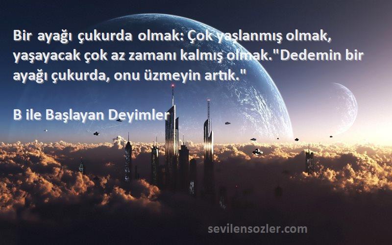 B ile Başlayan Deyimler Sözleri 
Bir ayağı çukurda olmak: Çok yaşlanmış olmak, yaşayacak çok az zamanı kalmış olmak.Dedemin bir ayağı çukurda, onu üzmeyin artık.