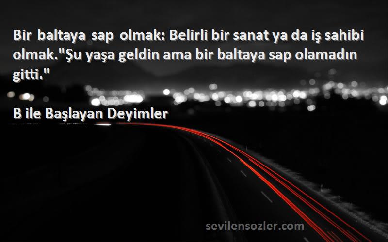 B ile Başlayan Deyimler Sözleri 
Bir baltaya sap olmak: Belirli bir sanat ya da iş sahibi olmak.Şu yaşa geldin ama bir baltaya sap olamadın gitti.