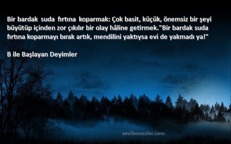 B ile Başlayan Deyimler Sözleri 
Bir bardak suda fırtına koparmak: Çok basit, küçük, önemsiz bir şeyi büyütüp içinden zor çıkılır bir olay hâline getirmek.Bir bardak suda fırtına koparmayı bırak artık, mendilini yaktıysa evi de yakmadı ya!