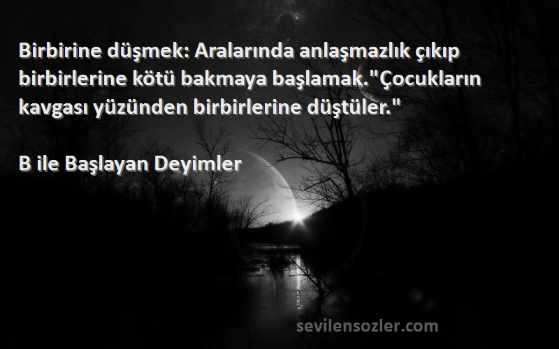 B ile Başlayan Deyimler Sözleri 
Birbirine düşmek: Aralarında anlaşmazlık çıkıp birbirlerine kötü bakmaya başlamak.Çocukların kavgası yüzünden birbirlerine düştüler.